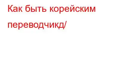 Как быть корейским переводчикд/